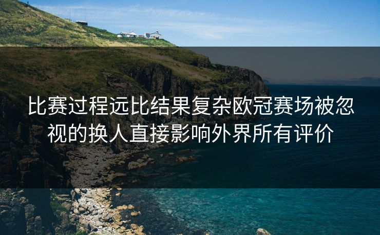 比赛过程远比结果复杂欧冠赛场被忽视的换人直接影响外界所有评价  第1张