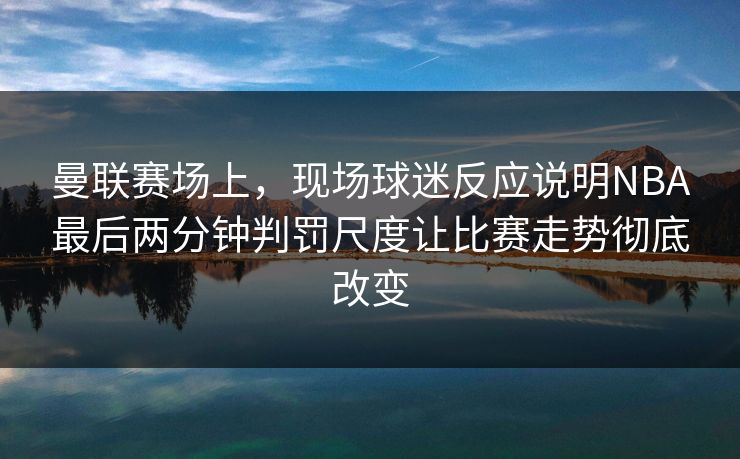 曼联赛场上，现场球迷反应说明NBA最后两分钟判罚尺度让比赛走势彻底改变  第1张