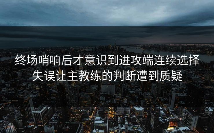 终场哨响后才意识到进攻端连续选择失误让主教练的判断遭到质疑  第1张