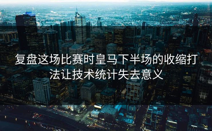复盘这场比赛时皇马下半场的收缩打法让技术统计失去意义