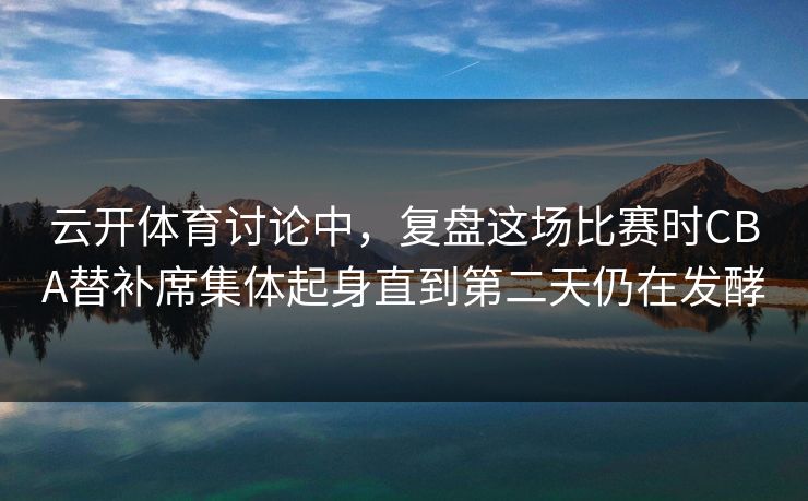 云开体育讨论中，复盘这场比赛时CBA替补席集体起身直到第二天仍在发酵