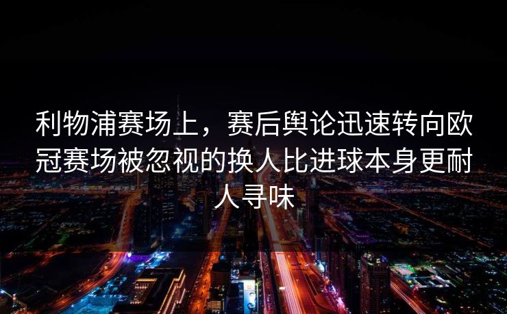 利物浦赛场上，赛后舆论迅速转向欧冠赛场被忽视的换人比进球本身更耐人寻味