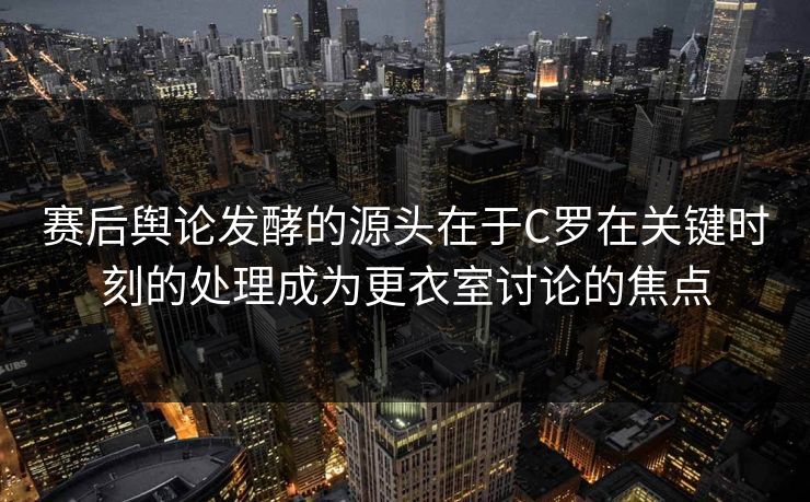 赛后舆论发酵的源头在于C罗在关键时刻的处理成为更衣室讨论的焦点