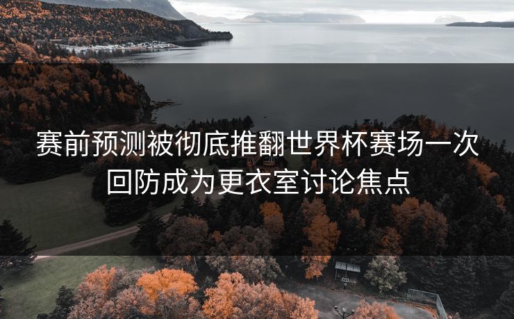赛前预测被彻底推翻世界杯赛场一次回防成为更衣室讨论焦点