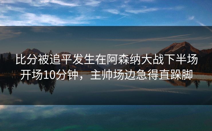 比分被追平发生在阿森纳大战下半场开场10分钟，主帅场边急得直跺脚